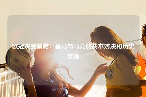 欧冠决赛前瞻：皇马与马竞的战术对决和历史交锋
