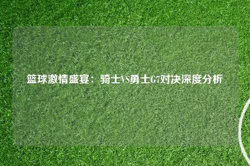篮球激情盛宴：骑士VS勇士G7对决深度分析