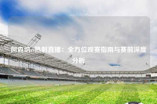 阿森纳vs热刺直播:全方位观赛指南与赛前深度分析