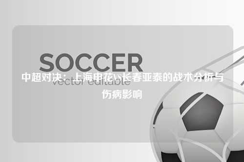 中超对决：上海申花VS长春亚泰的战术分析与伤病影响