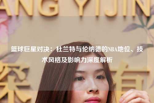 篮球巨星对决:杜兰特与伦纳德的NBA地位、技术风格及影响力深度解析