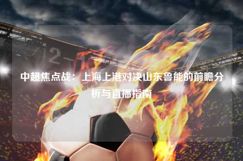 中超焦点战：上海上港对决山东鲁能的前瞻分析与直播指南