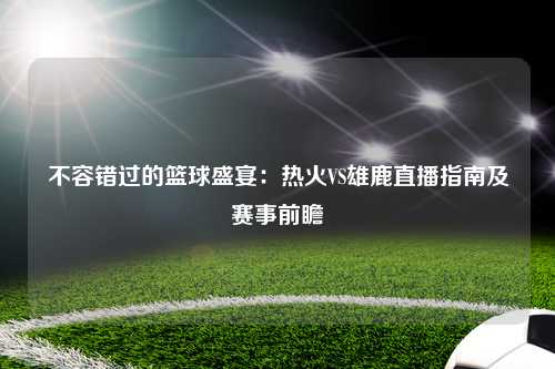 不容错过的篮球盛宴:热火VS雄鹿直播指南及赛事前瞻