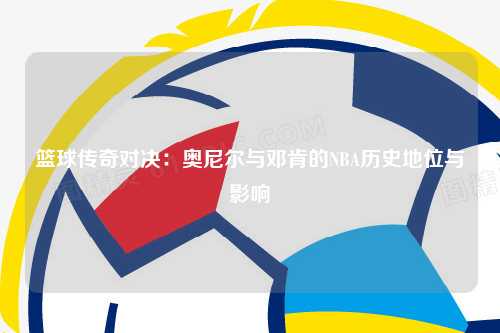 篮球传奇对决:奥尼尔与邓肯的NBA历史地位与影响