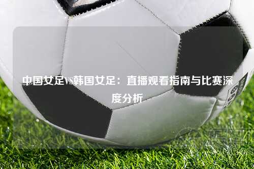 中国女足VS韩国女足：直播观看指南与比赛深度分析