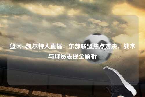 篮网vs凯尔特人直播：东部联盟焦点对决，战术与球员表现全解析