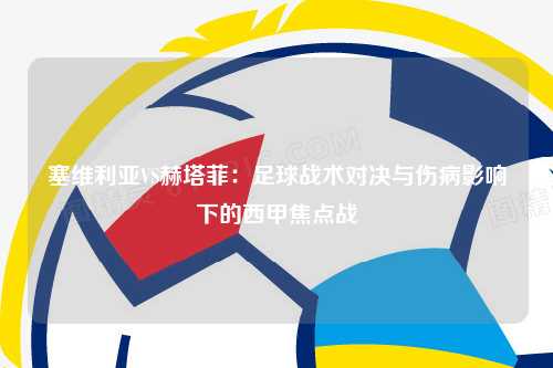 塞维利亚VS赫塔菲：足球战术对决与伤病影响下的西甲焦点战