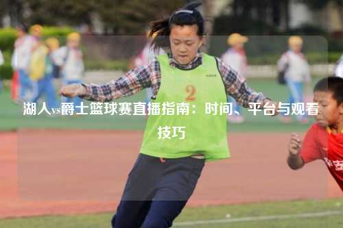 湖人vs爵士篮球赛直播指南:时间、平台与观看技巧