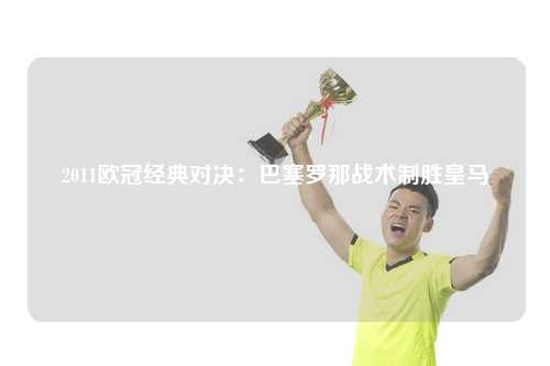 2011欧冠经典对决：巴塞罗那战术制胜皇马