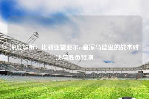 深度解析：比利亚雷亚尔vs皇家马德里的战术对决与胜负预测