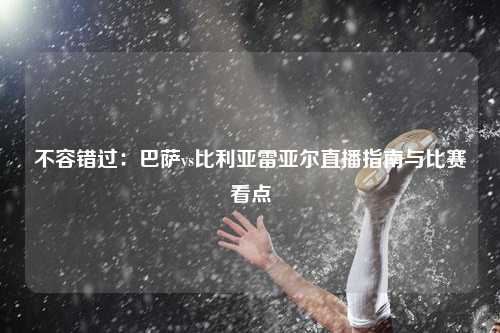 不容错过：巴萨vs比利亚雷亚尔直播指南与比赛看点