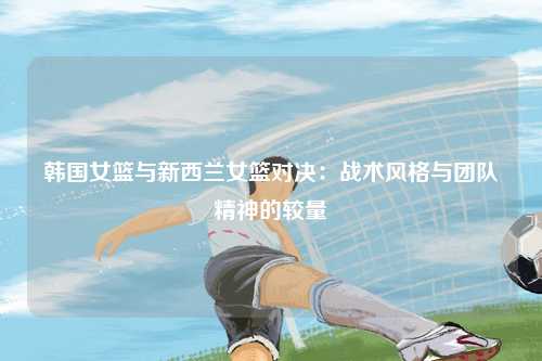 韩国女篮与新西兰女篮对决:战术风格与团队精神的较量