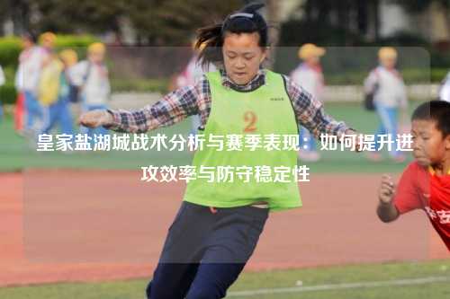 皇家盐湖城战术分析与赛季表现:如何提升进攻效率与防守稳定性