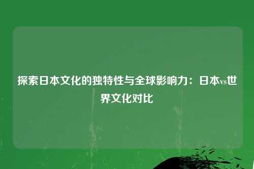 探索日本文化的独特性与全球影响力:日本vs世界文化对比