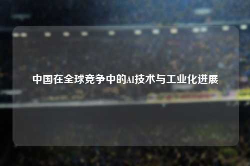 中国在全球竞争中的AI技术与工业化进展