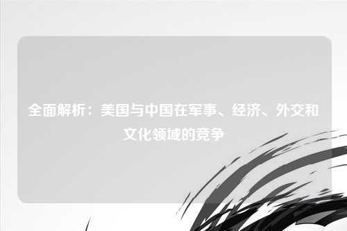 全面解析：美国与中国在军事、经济、外交和文化领域的竞争