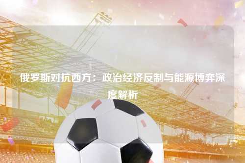 俄罗斯对抗西方:政治经济反制与能源博弈深度解析