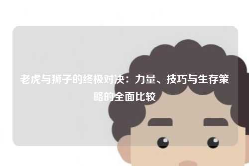 老虎与狮子的终极对决:力量、技巧与生存策略的全面比较