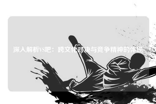 深入解析VS吧:跨文化对决与竞争精神的体现