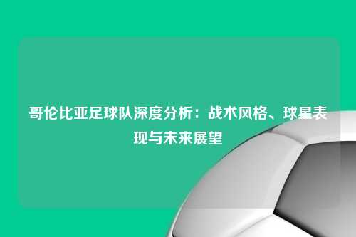 哥伦比亚足球队深度分析：战术风格、球星表现与未来展望