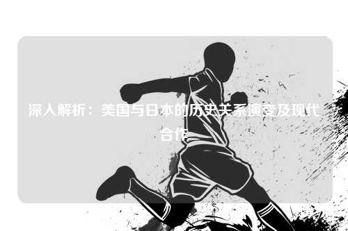 深入解析:美国与日本的历史关系演变及现代合作