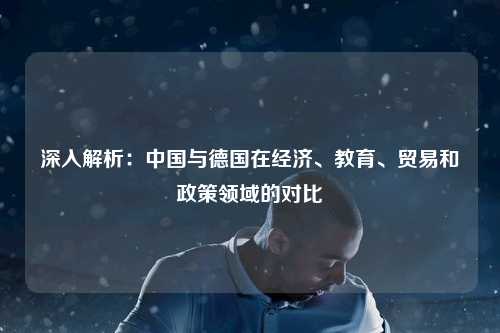 深入解析:中国与德国在经济、教育、贸易和政策领域的对比