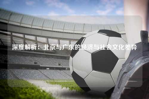 深度解析：北京与广东的经济与社会文化差异