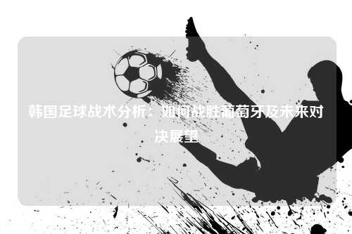 韩国足球战术分析：如何战胜葡萄牙及未来对决展望
