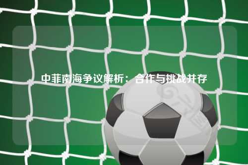 中菲南海争议解析:合作与挑战并存