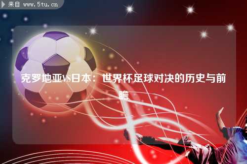 克罗地亚VS日本：世界杯足球对决的历史与前瞻