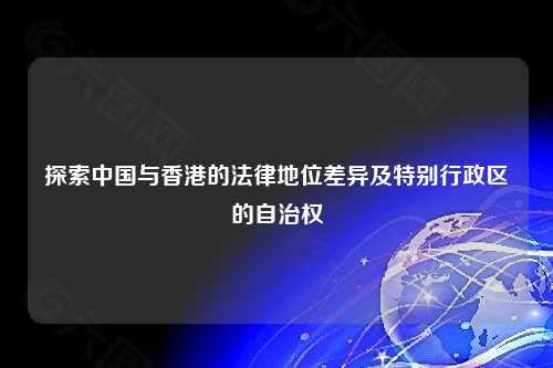 探索中国与香港的法律地位差异及特别行政区的自治权