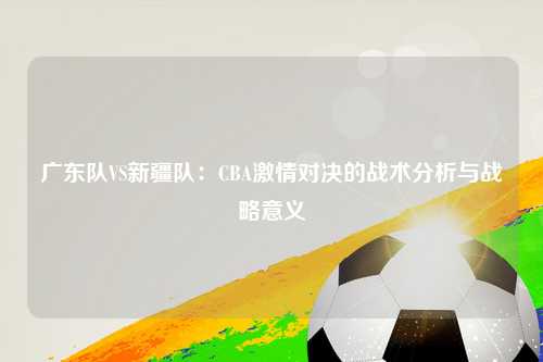 广东队VS新疆队：CBA激情对决的战术分析与战略意义