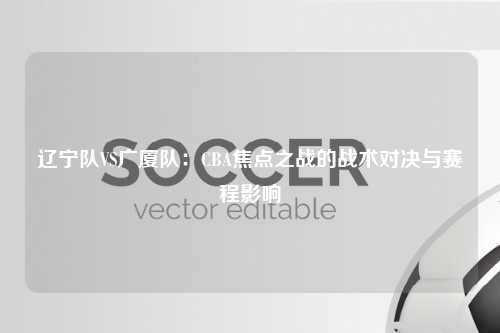 辽宁队VS广厦队:CBA焦点之战的战术对决与赛程影响