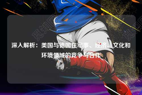 深入解析:美国与德国在军事、经济、文化和环境领域的竞争与合作