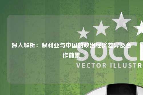 深入解析:叙利亚与中国的政治经济差异及合作前景