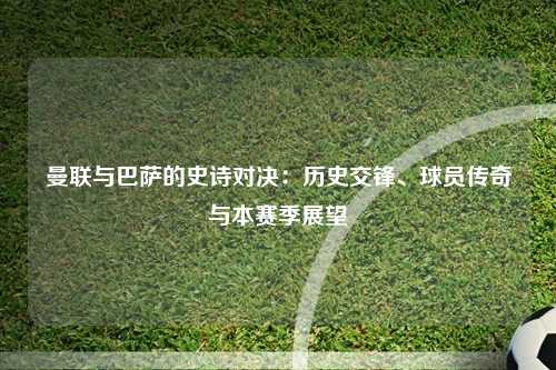曼联与巴萨的史诗对决:历史交锋、球员传奇与本赛季展望