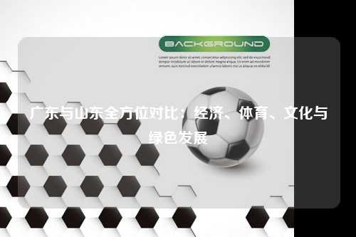 广东与山东全方位对比:经济、体育、文化与绿色发展