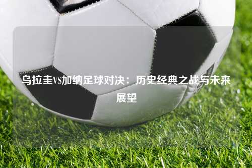 乌拉圭VS加纳足球对决:历史经典之战与未来展望