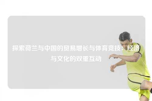 探索荷兰与中国的贸易增长与体育竞技:经济与文化的双重互动