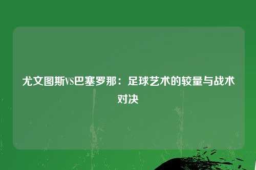 尤文图斯VS巴塞罗那：足球艺术的较量与战术对决