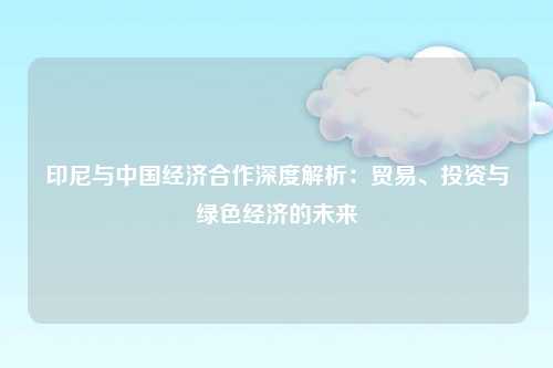 印尼与中国经济合作深度解析：贸易、投资与绿色经济的未来