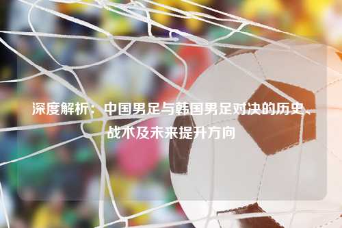 深度解析：中国男足与韩国男足对决的历史、战术及未来提升方向