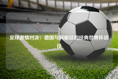 足球激情对决：德国与阿根廷的经典世界杯战役
