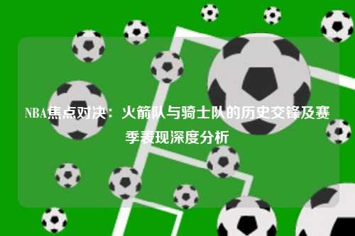 NBA焦点对决：火箭队与骑士队的历史交锋及赛季表现深度分析