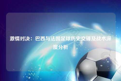 激情对决：巴西与法国足球历史交锋及战术深度分析