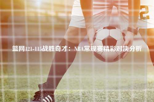 篮网121-115战胜奇才：NBA常规赛精彩对决分析