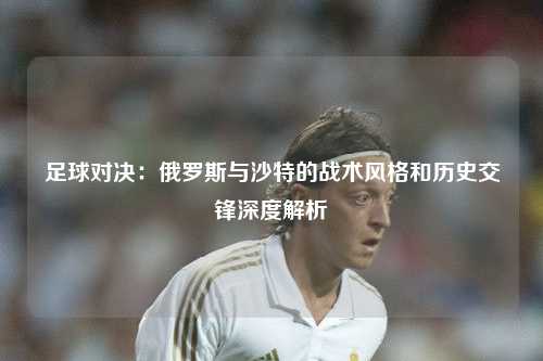足球对决：俄罗斯与沙特的战术风格和历史交锋深度解析