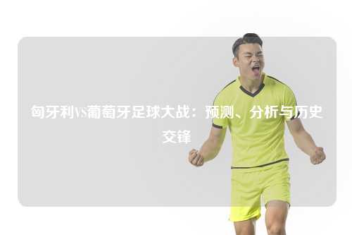 匈牙利VS葡萄牙足球大战：预测、分析与历史交锋