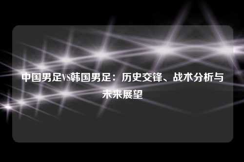 中国男足VS韩国男足：历史交锋、战术分析与未来展望